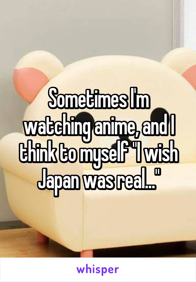 Sometimes I'm watching anime, and I think to myself "I wish Japan was real..."