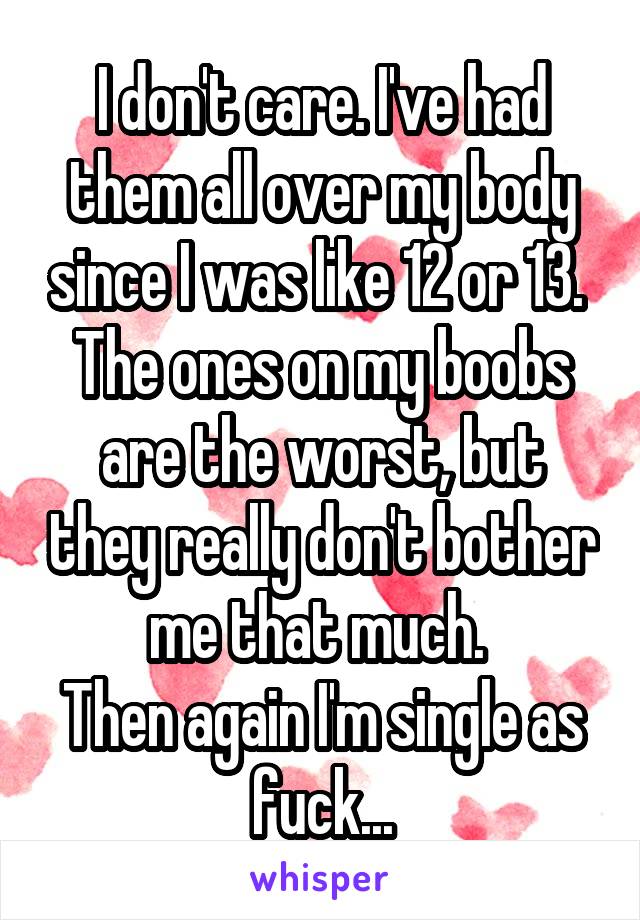 I don't care. I've had them all over my body since I was like 12 or 13. 
The ones on my boobs are the worst, but they really don't bother me that much. 
Then again I'm single as fuck...