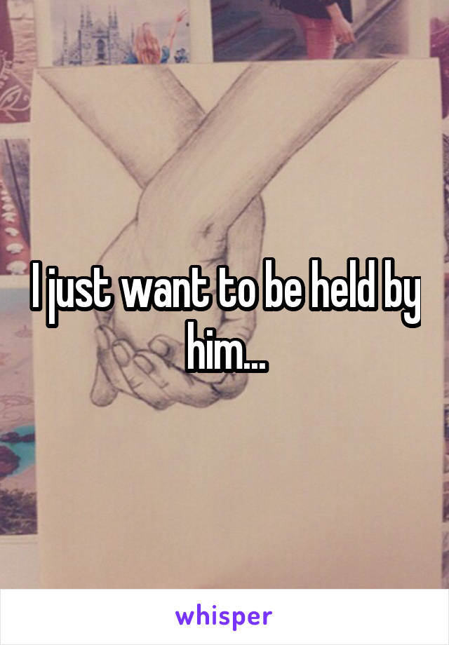I just want to be held by him...