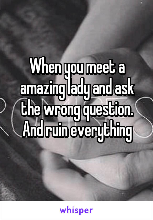 When you meet a amazing lady and ask the wrong question. And ruin everything
