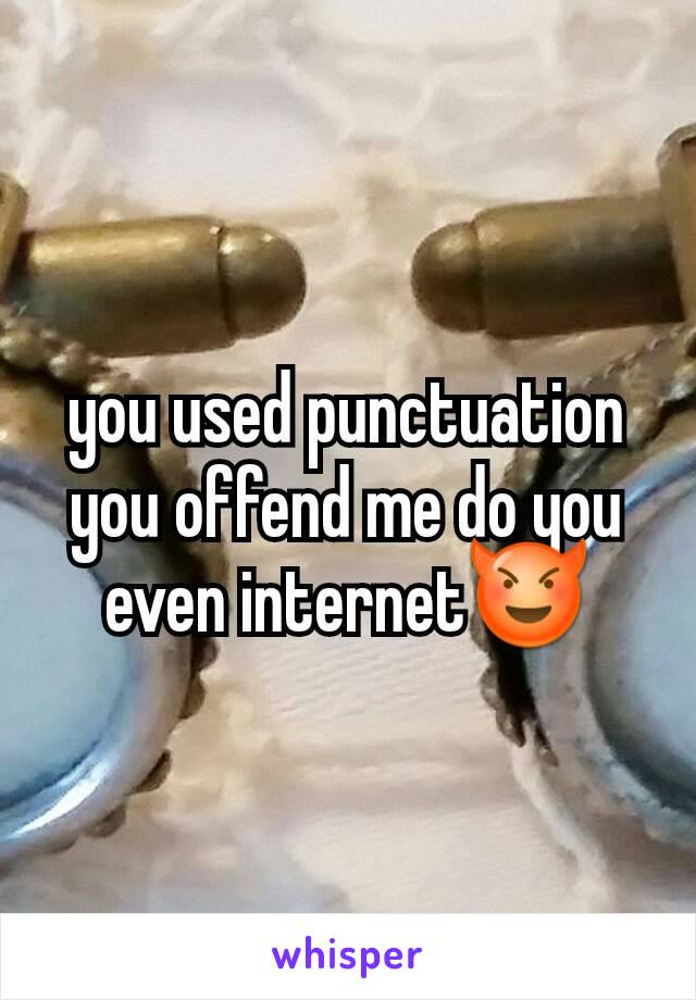 you used punctuation you offend me do you even internet😈