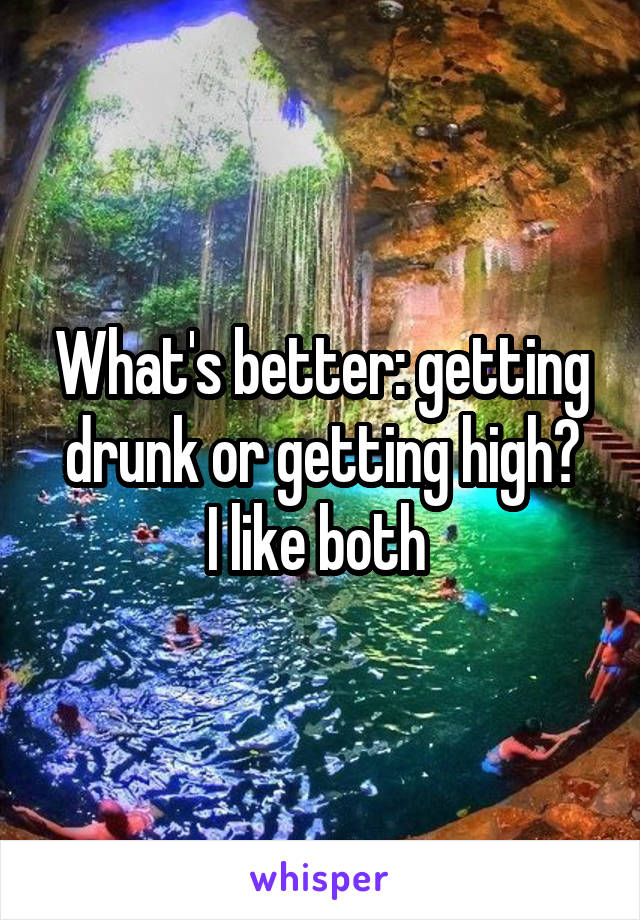 What's better: getting drunk or getting high?
I like both 