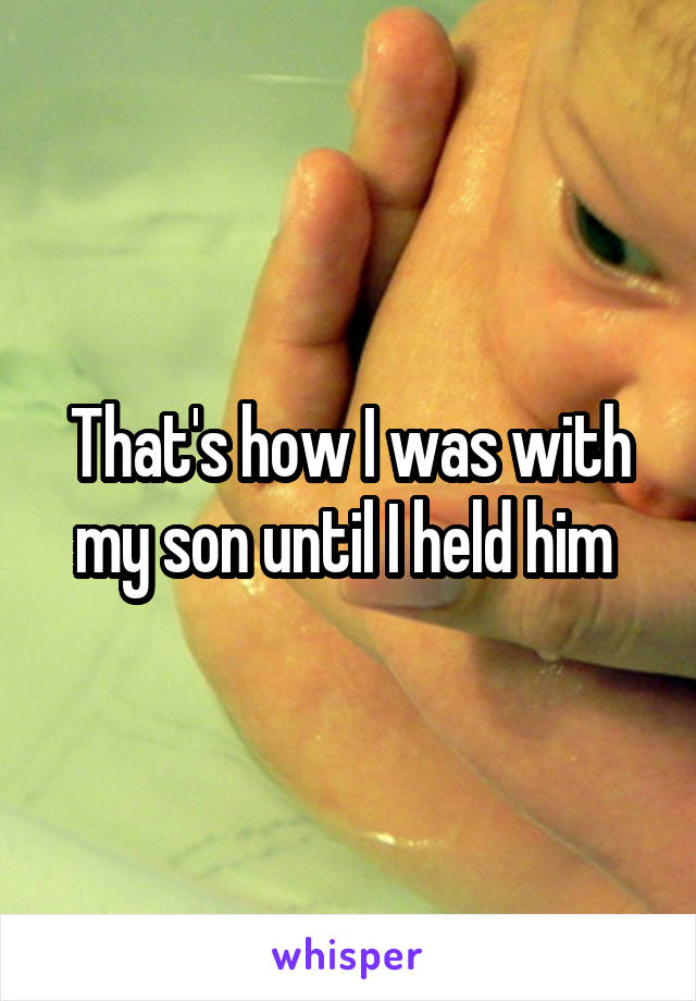 That's how I was with my son until I held him 