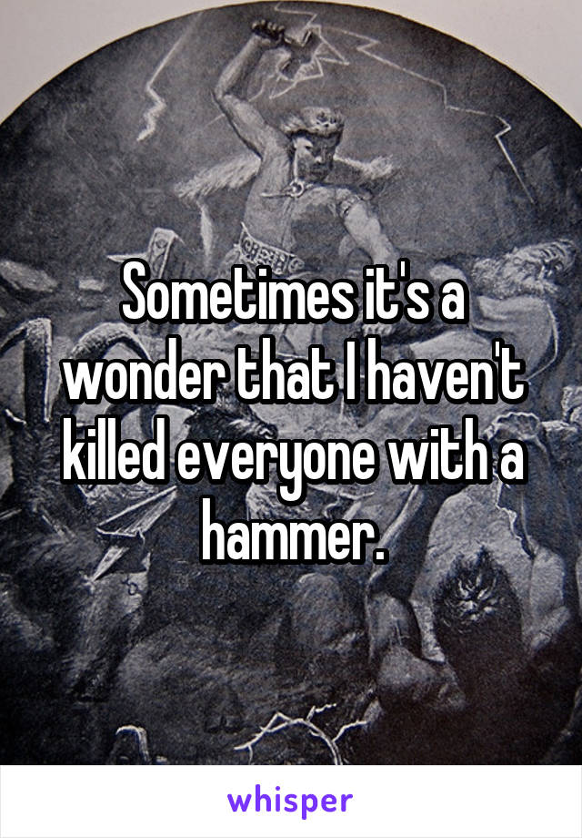 Sometimes it's a wonder that I haven't killed everyone with a hammer.