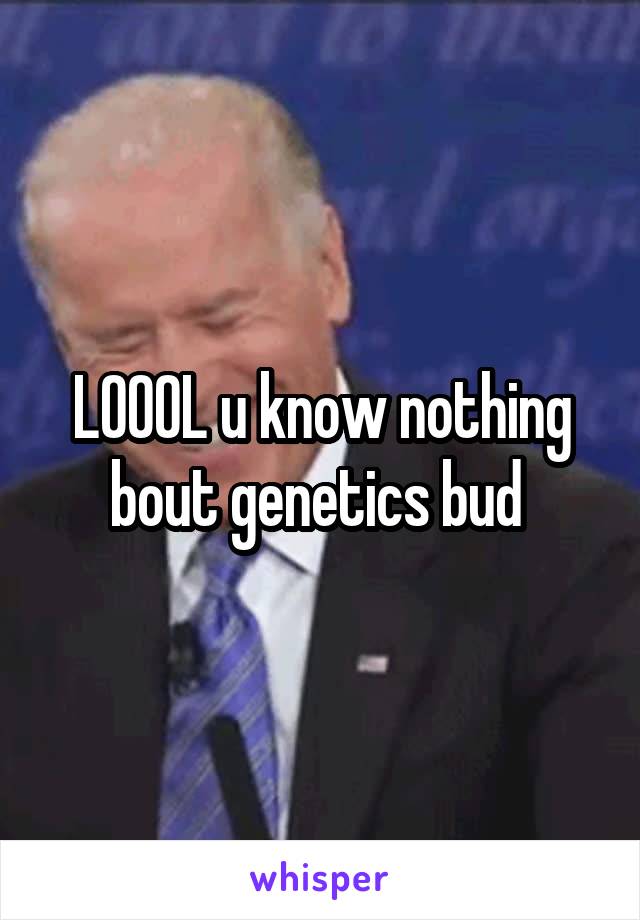 LOOOL u know nothing bout genetics bud 