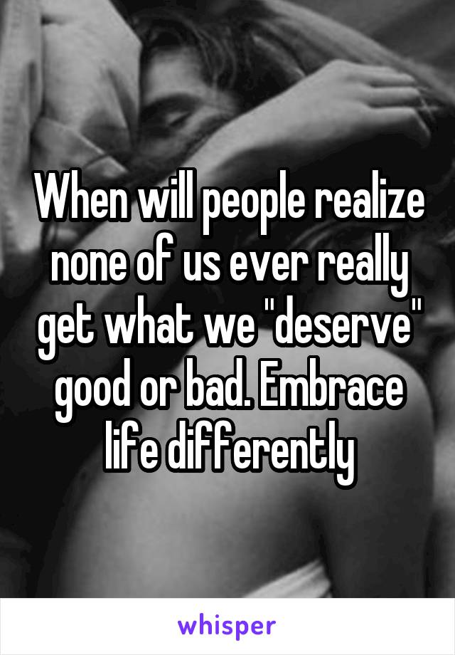 When will people realize none of us ever really get what we "deserve" good or bad. Embrace life differently