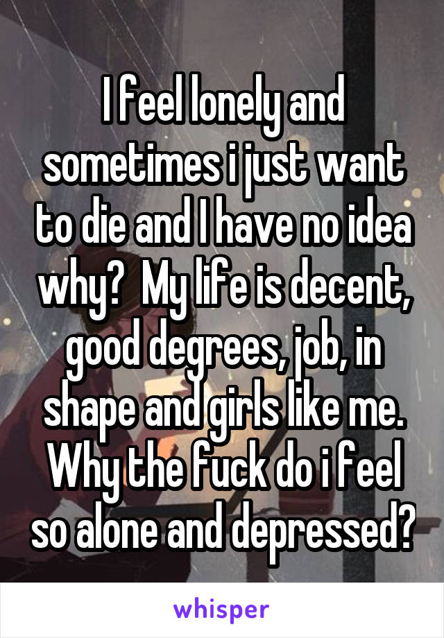 I feel lonely and sometimes i just want to die and I have no idea why?  My life is decent, good degrees, job, in shape and girls like me. Why the fuck do i feel so alone and depressed?