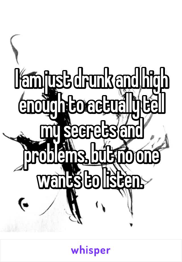 I am just drunk and high enough to actually tell my secrets and problems. but no one wants to listen. 