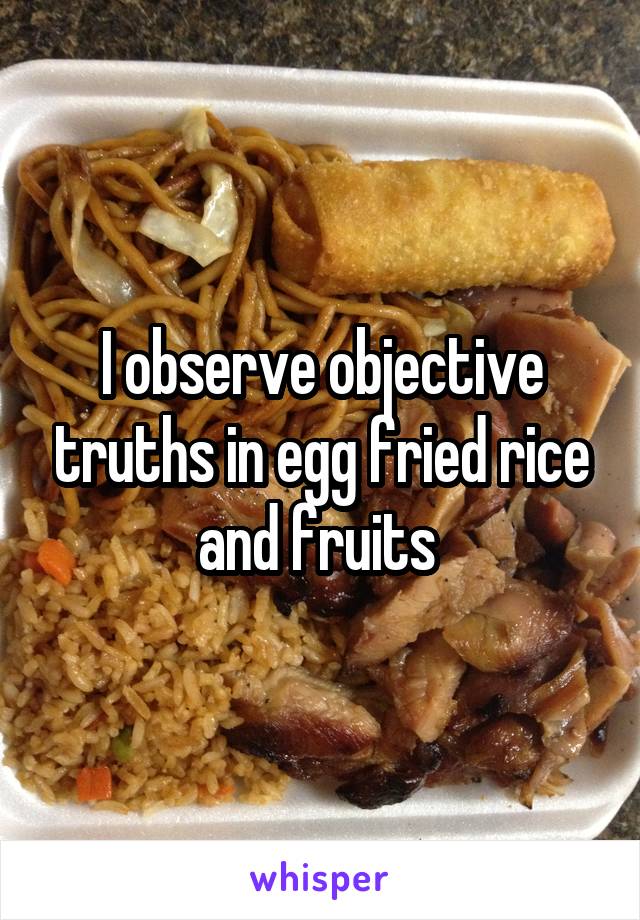 I observe objective truths in egg fried rice and fruits 