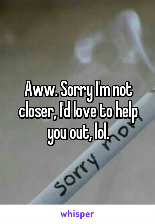 Aww. Sorry I'm not closer, I'd love to help you out, lol.