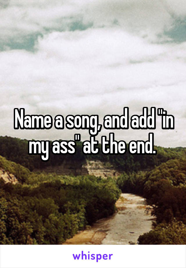 Name a song, and add "in my ass" at the end. 
