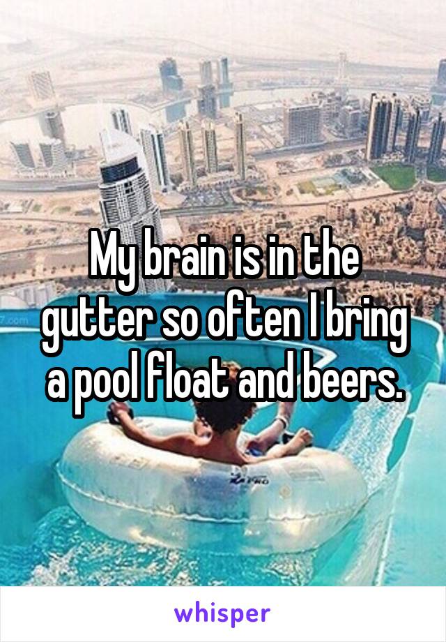 My brain is in the gutter so often I bring a pool float and beers.