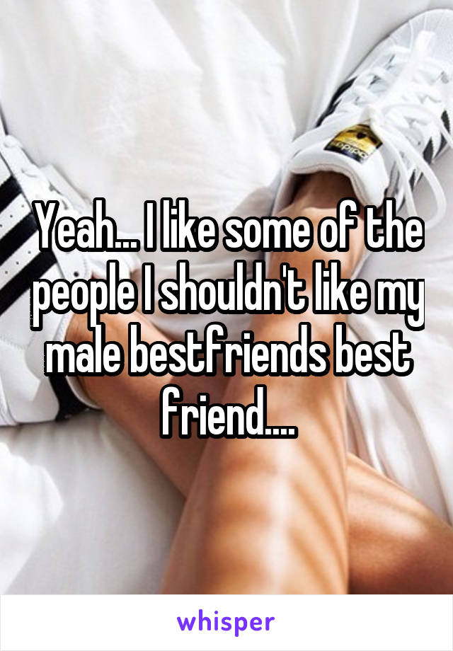Yeah... I like some of the people I shouldn't like my male bestfriends best friend....