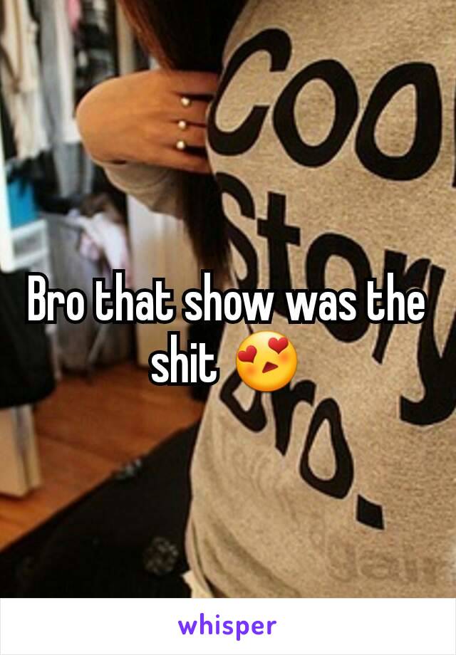 Bro that show was the shit 😍