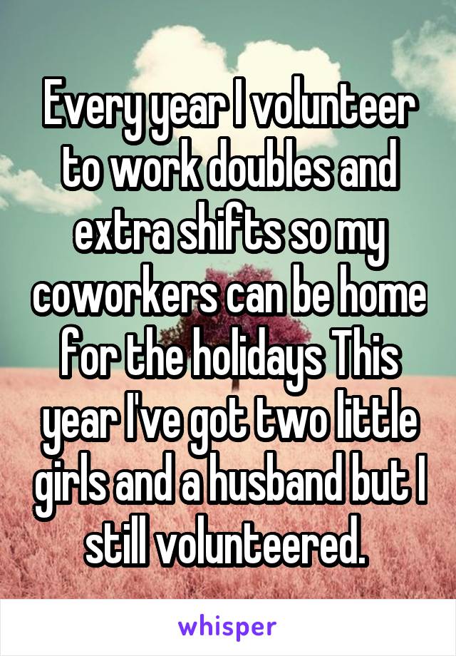 Every year I volunteer to work doubles and extra shifts so my coworkers can be home for the holidays This year I've got two little girls and a husband but I still volunteered. 