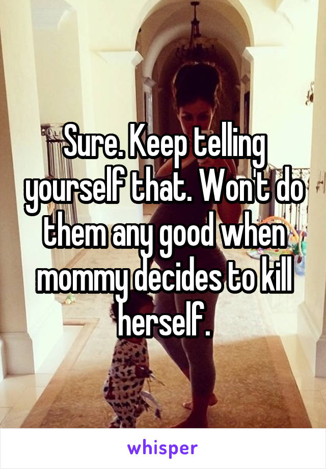 Sure. Keep telling yourself that. Won't do them any good when mommy decides to kill herself.