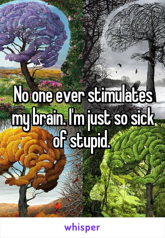 No one ever stimulates my brain. I'm just so sick of stupid. 