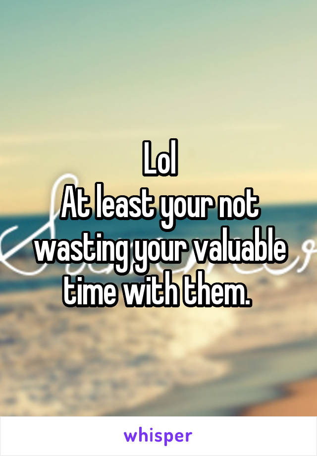 Lol
At least your not wasting your valuable time with them. 