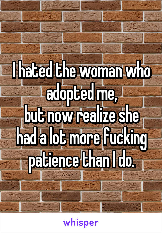 I hated the woman who adopted me,
but now realize she had a lot more fucking patience than I do.