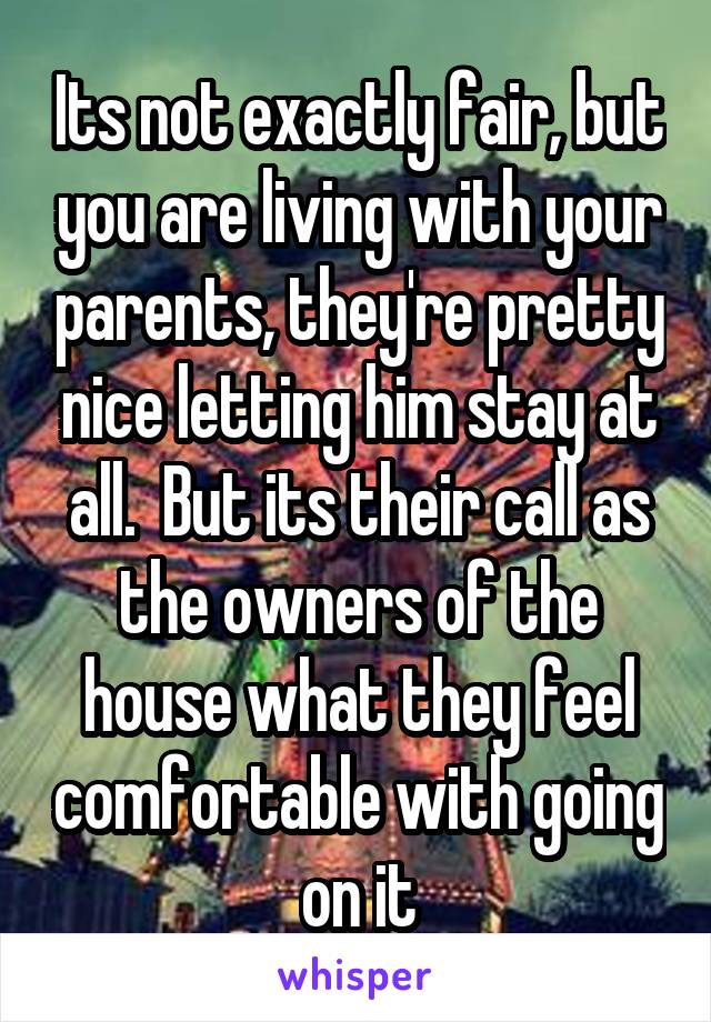 Its not exactly fair, but you are living with your parents, they're pretty nice letting him stay at all.  But its their call as the owners of the house what they feel comfortable with going on it