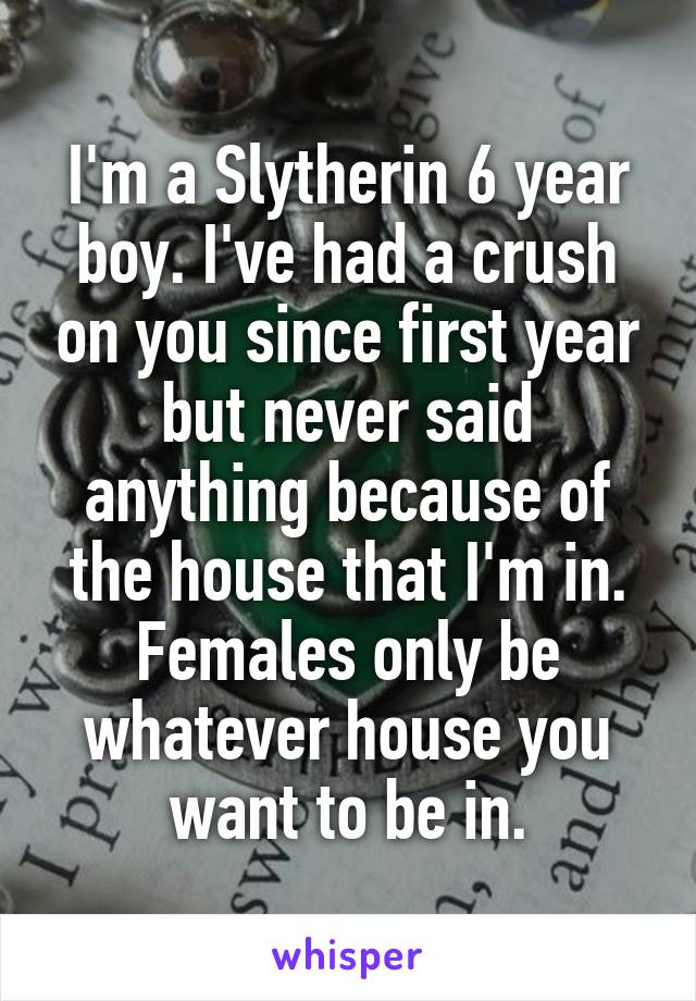 I'm a Slytherin 6 year boy. I've had a crush on you since first year but never said anything because of the house that I'm in. Females only be whatever house you want to be in.