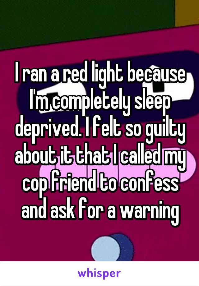 I ran a red light because I'm completely sleep deprived. I felt so guilty about it that I called my cop friend to confess and ask for a warning