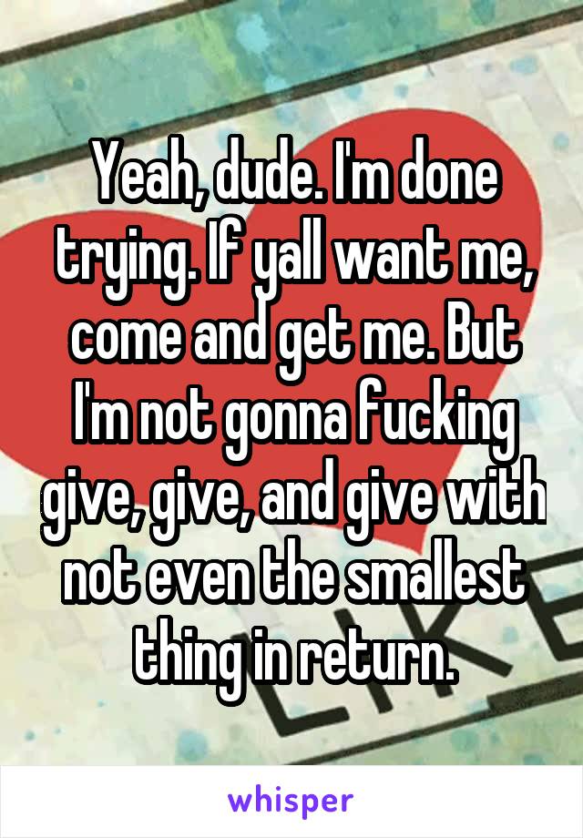 Yeah, dude. I'm done trying. If yall want me, come and get me. But I'm not gonna fucking give, give, and give with not even the smallest thing in return.