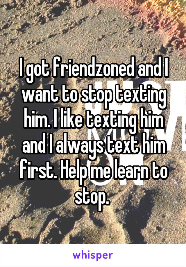 I got friendzoned and I want to stop texting him. I like texting him and I always text him first. Help me learn to stop. 