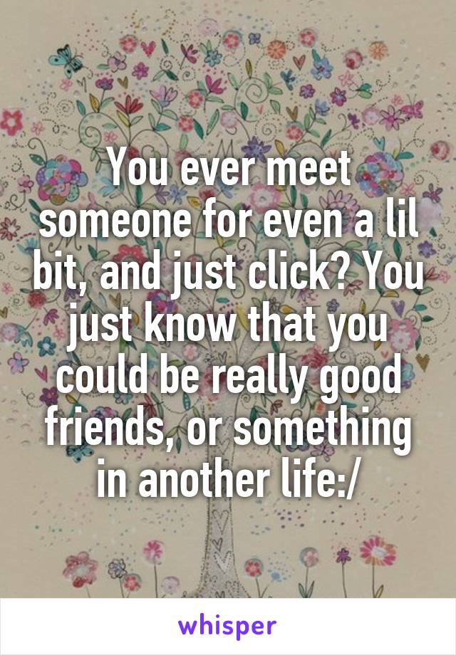 You ever meet someone for even a lil bit, and just click? You just know that you could be really good friends, or something in another life:/
