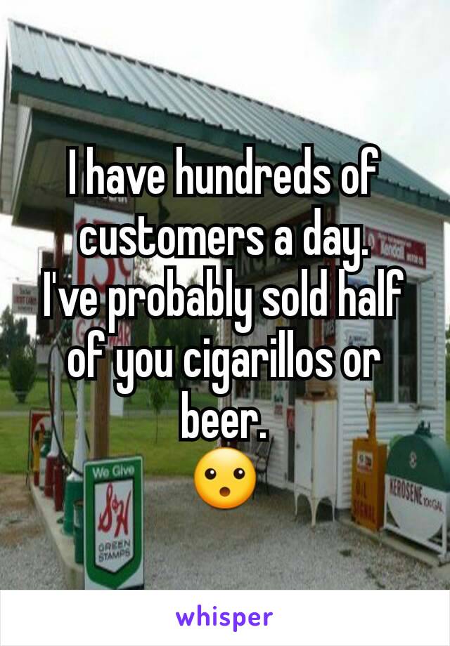 I have hundreds of customers a day.
I've probably sold half of you cigarillos or beer.
😮