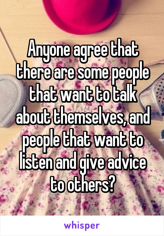 Anyone agree that there are some people that want to talk about themselves, and people that want to listen and give advice to others?