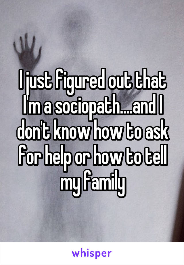 I just figured out that I'm a sociopath....and I don't know how to ask for help or how to tell my family