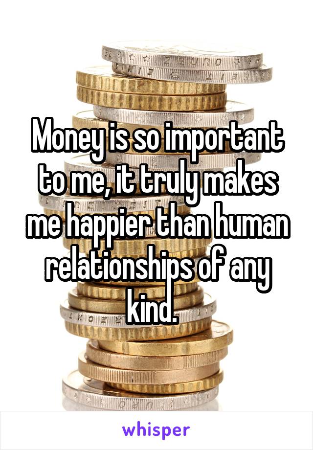 Money is so important to me, it truly makes me happier than human relationships of any kind.  