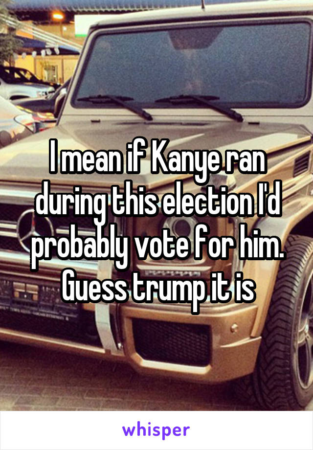 I mean if Kanye ran during this election I'd probably vote for him. Guess trump it is