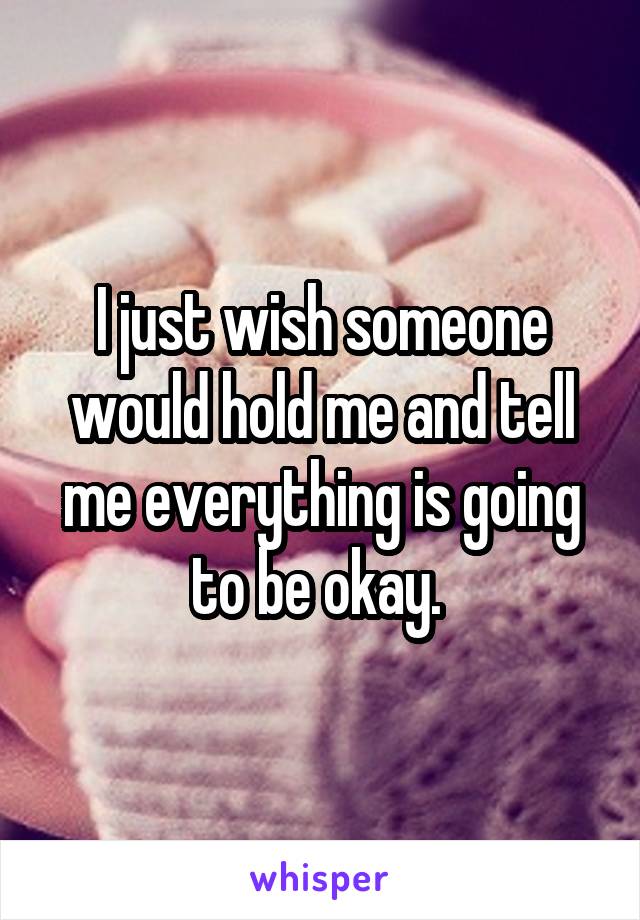I just wish someone would hold me and tell me everything is going to be okay. 