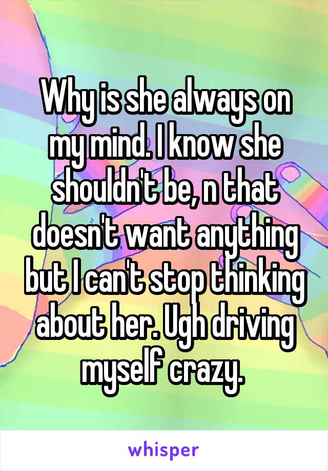 Why is she always on my mind. I know she shouldn't be, n that doesn't want anything but I can't stop thinking about her. Ugh driving myself crazy. 