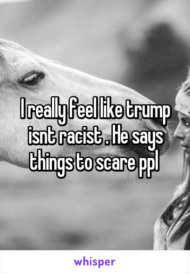 I really feel like trump isnt racist . He says things to scare ppl 