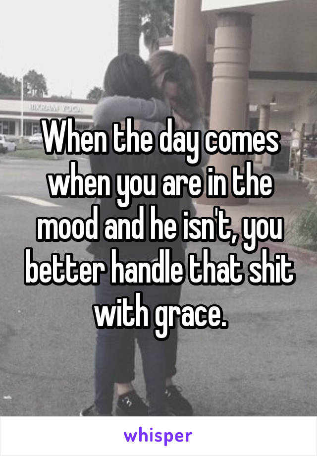When the day comes when you are in the mood and he isn't, you better handle that shit with grace.