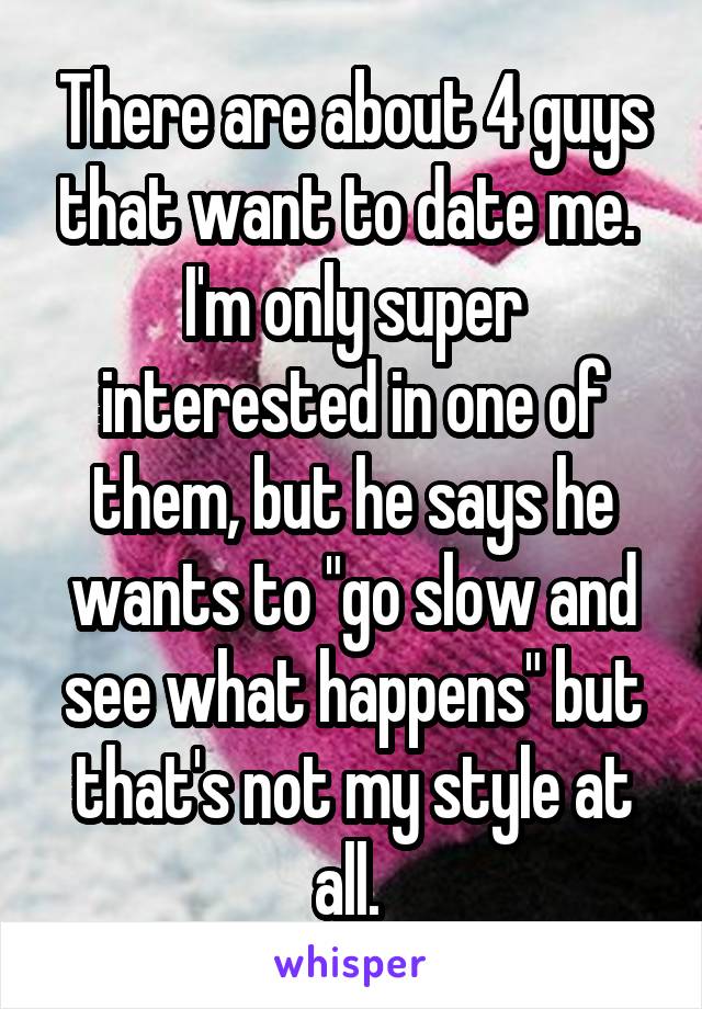 There are about 4 guys that want to date me. 
I'm only super interested in one of them, but he says he wants to "go slow and see what happens" but that's not my style at all. 
