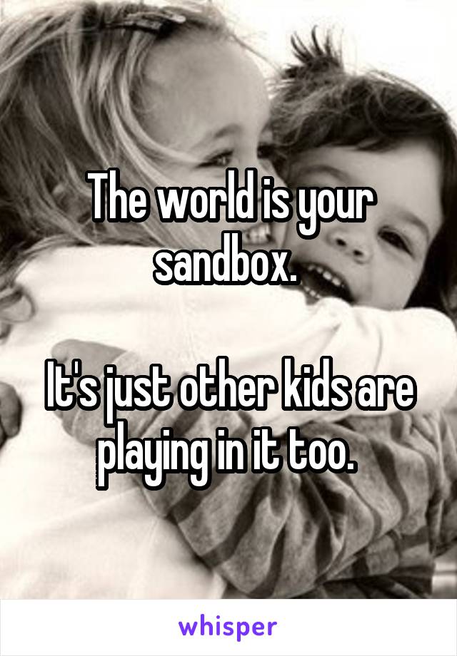 The world is your sandbox. 

It's just other kids are playing in it too. 