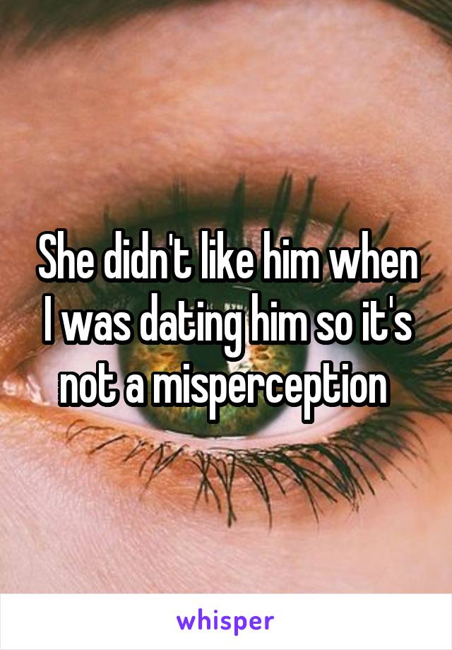 She didn't like him when I was dating him so it's not a misperception 