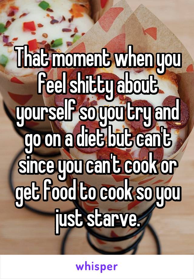 That moment when you feel shitty about yourself so you try and go on a diet but can't since you can't cook or get food to cook so you just starve.