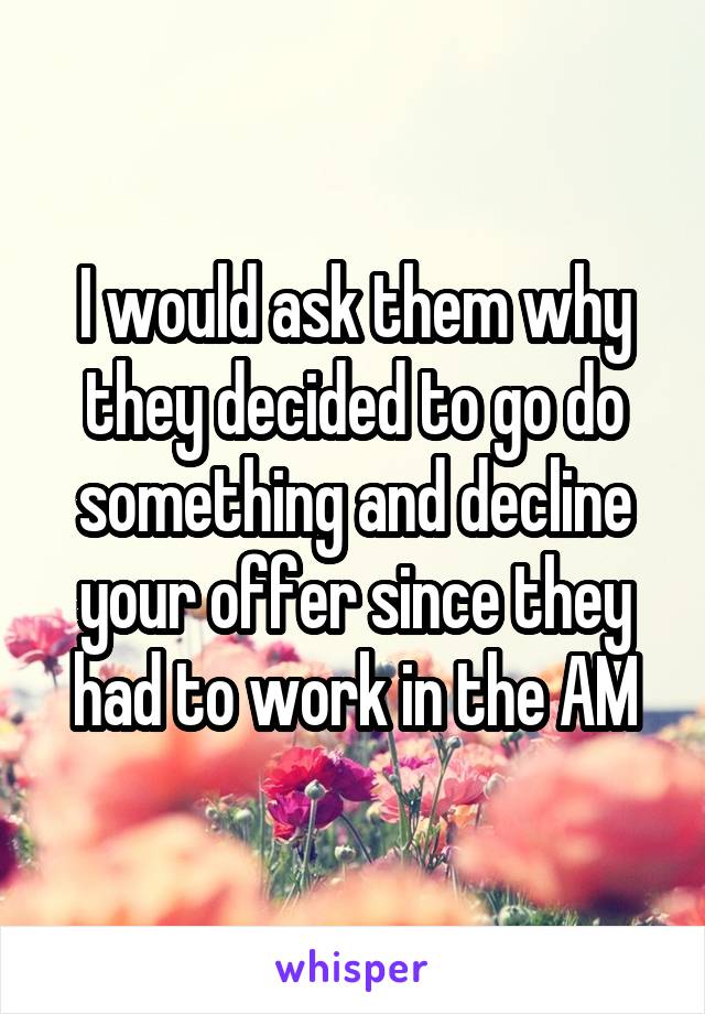I would ask them why they decided to go do something and decline your offer since they had to work in the AM
