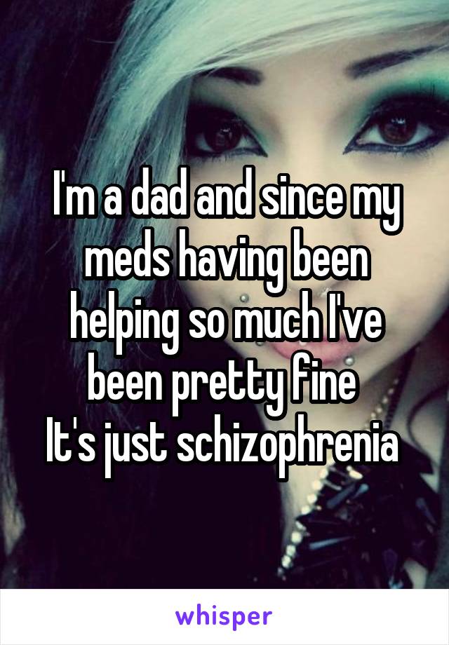 I'm a dad and since my meds having been helping so much I've been pretty fine 
It's just schizophrenia 