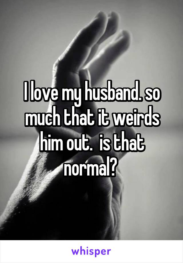 I love my husband. so much that it weirds him out.  is that normal? 