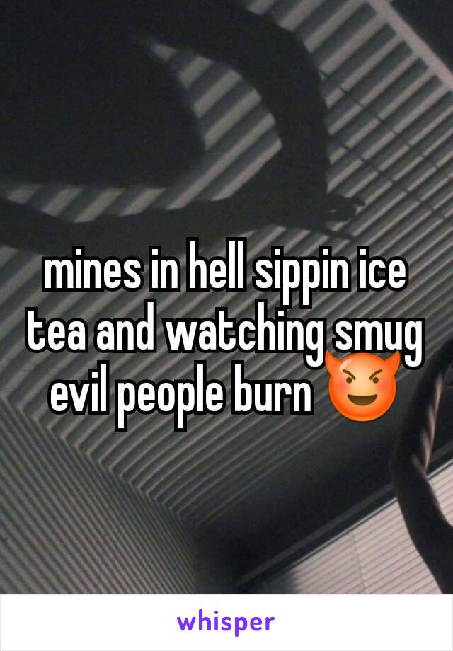 mines in hell sippin ice tea and watching smug evil people burn 😈