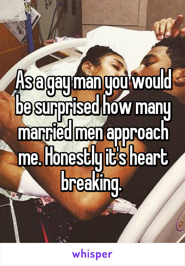As a gay man you would be surprised how many married men approach me. Honestly it's heart breaking. 