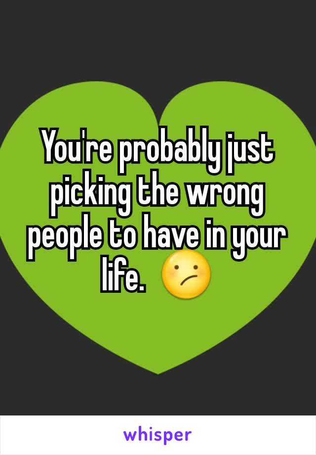 You're probably just picking the wrong people to have in your life.  😕