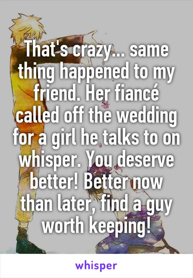 That's crazy... same thing happened to my friend. Her fiancé called off the wedding for a girl he talks to on whisper. You deserve better! Better now than later, find a guy worth keeping!