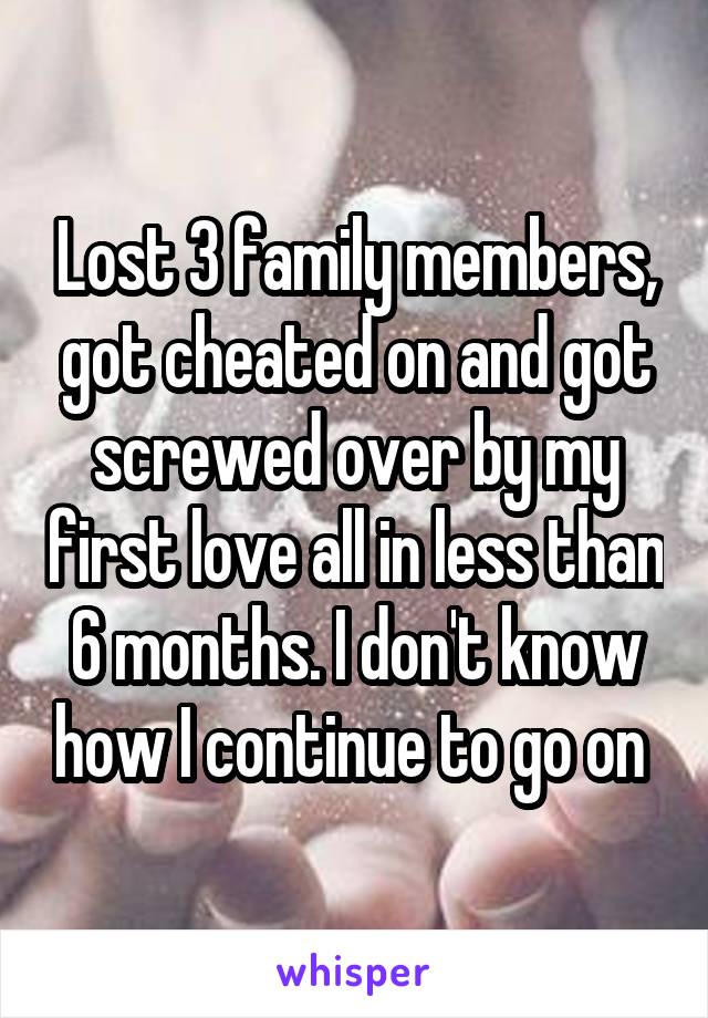 Lost 3 family members, got cheated on and got screwed over by my first love all in less than 6 months. I don't know how I continue to go on 